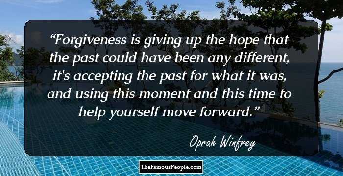 Forgiveness is giving up the hope that the past could have been any different, it's accepting the past for what it was, and using this moment and this time to help yourself move forward.