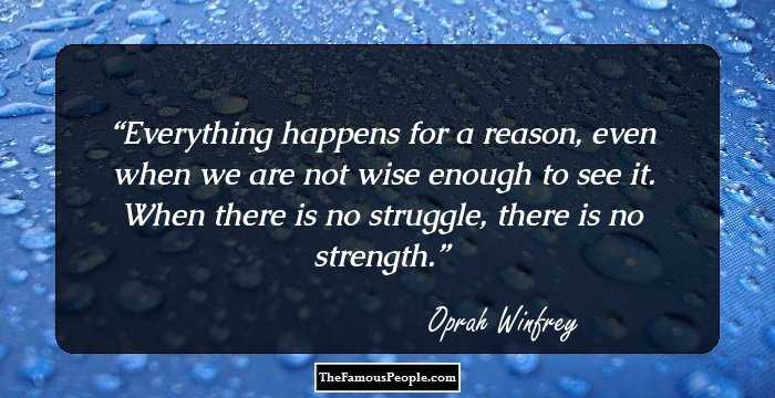 Everything happens for a reason, even when we are not wise enough to see it. When there is no struggle, there is no strength.