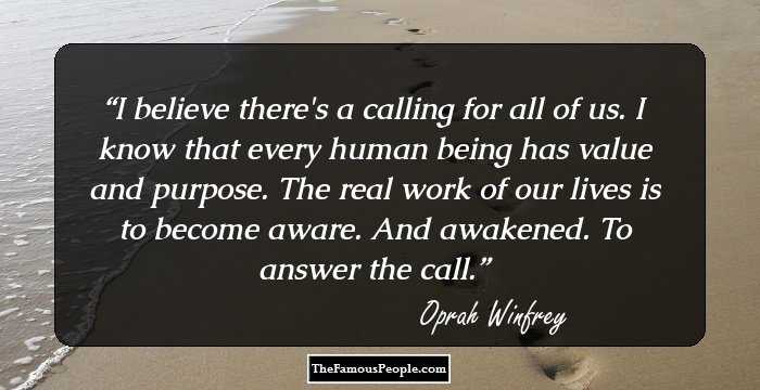 I believe there's a calling for all of us. I know that every human being has value and purpose. The real work of our lives is to become aware. And awakened. To answer the call.
