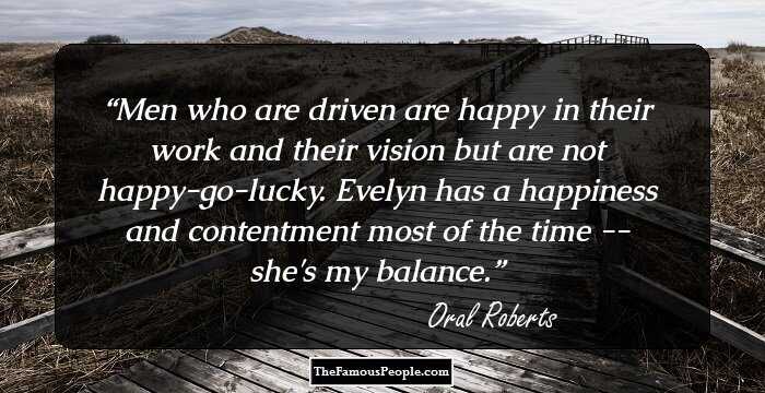Men who are driven are happy in their work and their vision but are not happy-go-lucky. Evelyn has a happiness and contentment most of the time -- she's my balance.