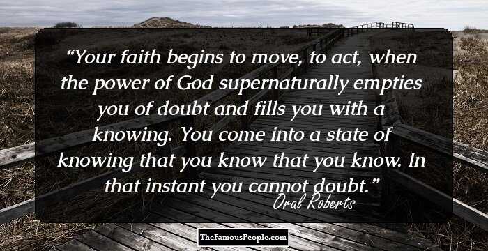 Your faith begins to move, to act, when the power of God supernaturally empties you of doubt and fills you with a knowing. You come into a state of knowing that you know that you know. In that instant you cannot doubt.