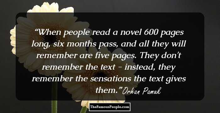 When people read a novel 600 pages long, six months pass, and all they will remember are five pages. They don't remember the text - instead, they remember the sensations the text gives them.