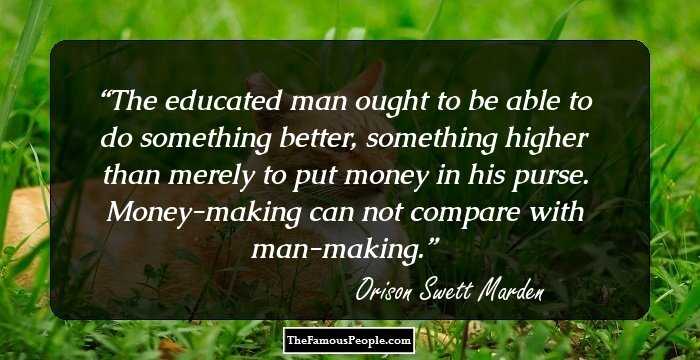 The educated man ought to be able to do something better, something higher than merely to put money in his purse. Money-making can not compare with man-making.
