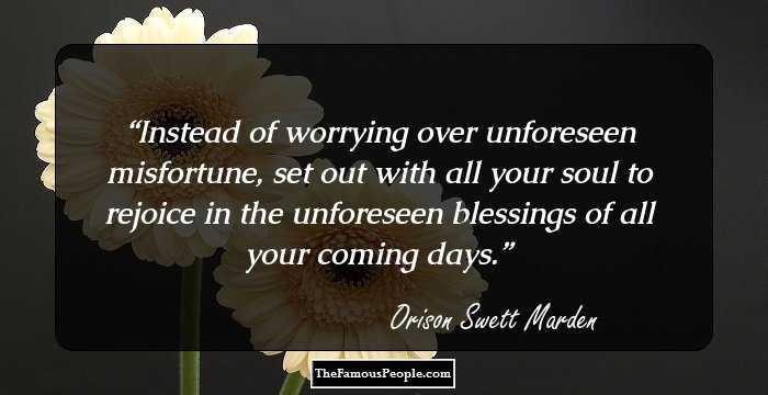 Instead of worrying over unforeseen misfortune, set out with all your soul to rejoice in the unforeseen blessings of all your coming days.