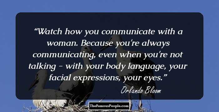 Watch how you communicate with a woman. Because you're always communicating, even when you're not talking - with your body language, your facial expressions, your eyes.