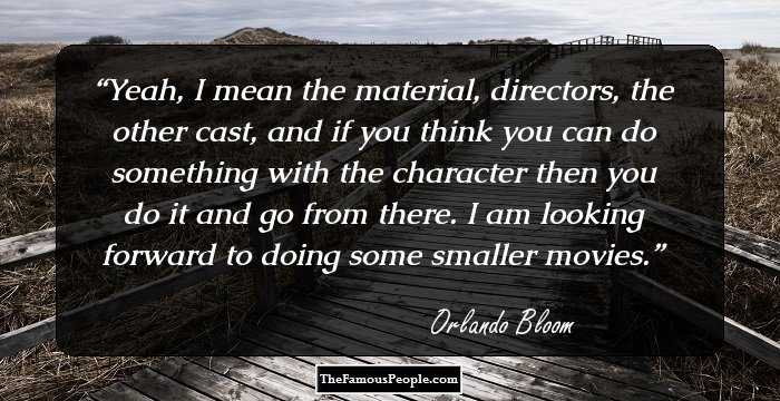 Yeah, I mean the material, directors, the other cast, and if you think you can do something with the character then you do it and go from there. I am looking forward to doing some smaller movies.
