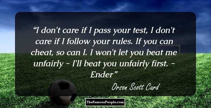 I don't care if I pass your test, I don't care if I follow your rules. If you can cheat, so can I. I won't let you beat me unfairly - I'll beat you unfairly first.
- Ender