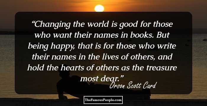 Changing the world is good for those who want their names in books. But being happy, that is for those who write their names in the lives of others, and hold the hearts of others as the treasure most dear.