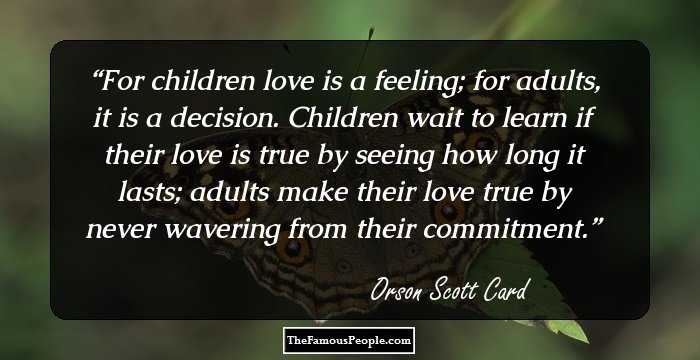 For children love is a feeling; for adults, it is a decision. Children wait to learn if their love is true by seeing how long it lasts; adults make their love true by never wavering from their commitment.