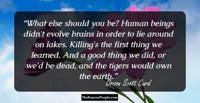 What else should you be? Human beings didn't evolve brains in order to lie around on lakes. Killing's the first thing we learned. And a good thing we did, or we'd be dead, and the tigers would own the earth.
