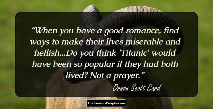When you have a good romance, find ways to make their lives miserable and hellish...Do you think 'Titanic' would have been so popular if they had both lived? Not a prayer.