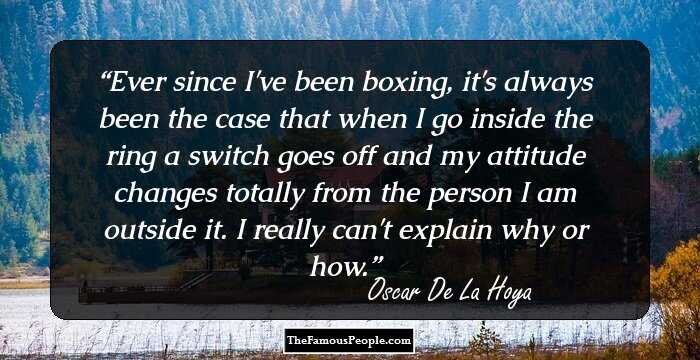 Ever since I've been boxing, it's always been the case that when I go inside the ring a switch goes off and my attitude changes totally from the person I am outside it. I really can't explain why or how.