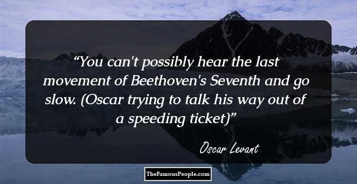 You can't possibly hear the last movement of Beethoven's Seventh and go slow. (Oscar trying to talk his way out of a speeding ticket)