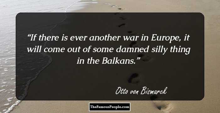 If there is ever another war in Europe, it will come out of some damned silly thing in the Balkans.