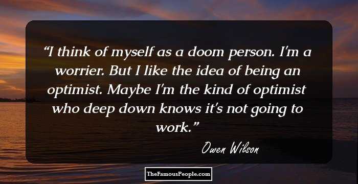 I think of myself as a doom person. I'm a worrier. But I like the idea of being an optimist. Maybe I'm the kind of optimist who deep down knows it's not going to work.