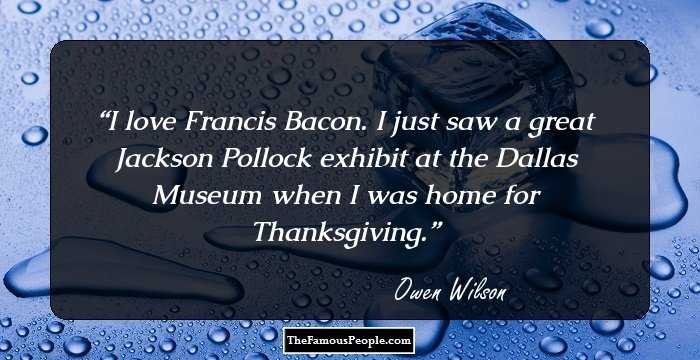 I love Francis Bacon. I just saw a great Jackson Pollock exhibit at the Dallas Museum when I was home for Thanksgiving.