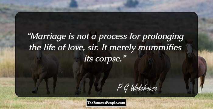 Marriage is not a process for prolonging the life of love, sir. It merely mummifies its corpse.