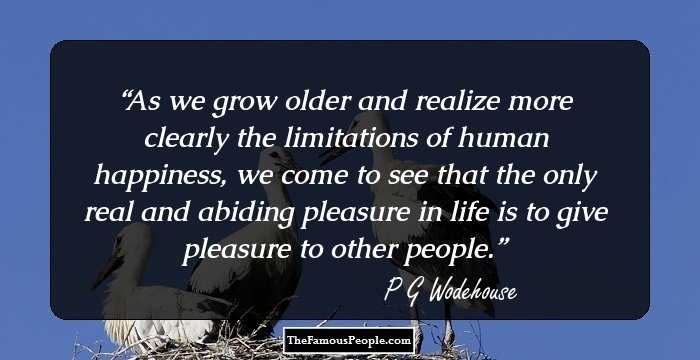 As we grow older and realize more clearly the limitations of human happiness, we come to see that the only real and abiding pleasure in life is to give pleasure to other people.