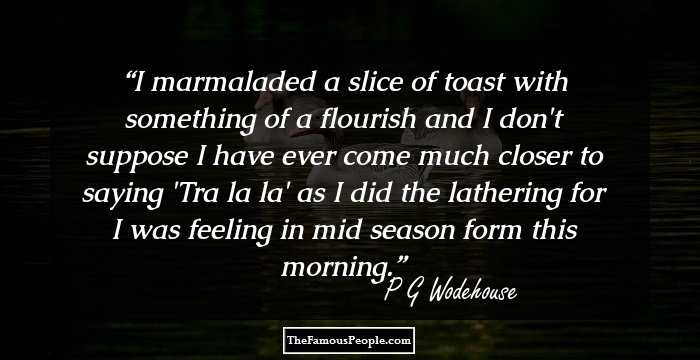 I marmaladed a slice of toast with something of a flourish and I don't suppose I have ever come much closer to saying 'Tra la la' as I did the lathering for I was feeling in mid season form this morning.