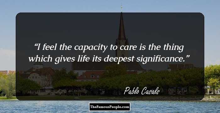 I feel the capacity to care is the thing which gives life its deepest significance.