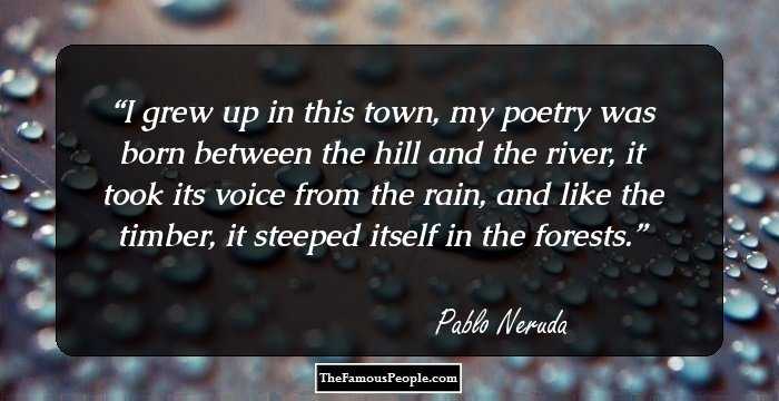 I grew up in this town, my poetry was born between the hill and the river, it took its voice from the rain, and like the timber, it steeped itself in the forests.