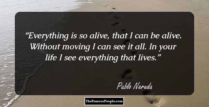 Everything is so alive, that I can be alive. Without moving I can see it all. In your life I see everything that lives.