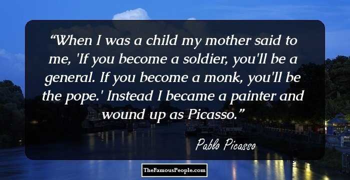 When I was a child my mother said to me, 'If you become a soldier, you'll be a general. If you become a monk, you'll be the pope.' Instead I became a painter and wound up as Picasso.