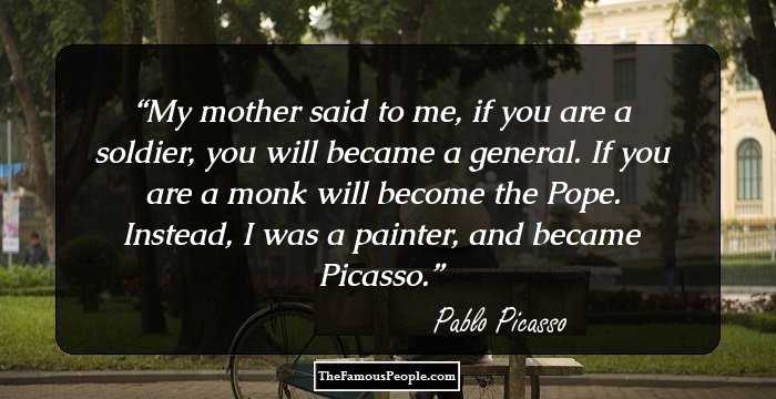 My mother said to me, if you are a soldier, you will became a general. If you are a monk will become the Pope. Instead, I was a painter, and became Picasso.