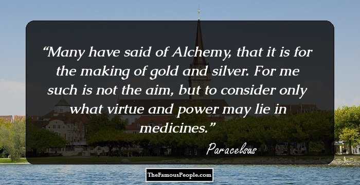 Many have said of Alchemy, that it is for the making of gold and silver. For me such is not the aim, but to consider only what virtue and power may lie in medicines.