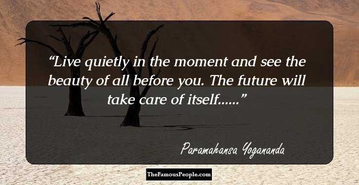Live quietly in the moment and see the beauty of all before you. The future will take care of itself......