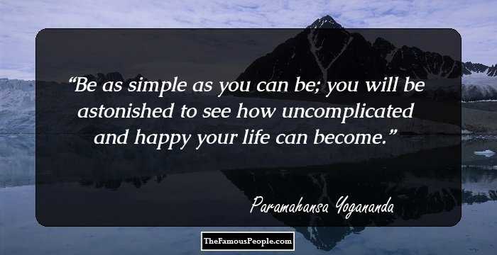 Be as simple as you can be; you will be astonished to see how uncomplicated and happy your life can become.