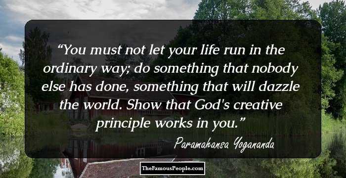 You must not let your life run in the ordinary way; do something that nobody else has done, something that will dazzle the world. Show that God's creative principle works in you.
