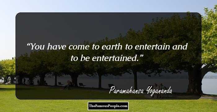 You have come to earth to entertain and to be entertained.