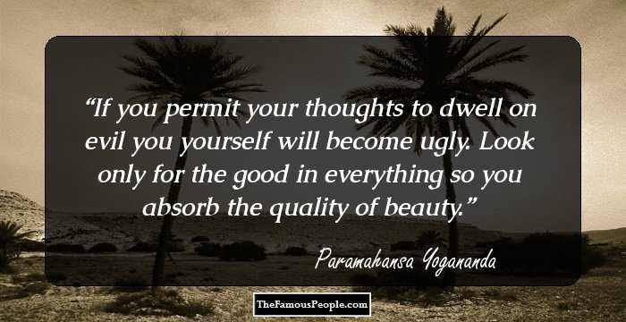 If you permit your thoughts to dwell on evil you yourself will become ugly. Look only for the good in everything so you absorb the quality of beauty.