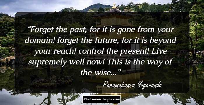 Forget the past, for it is gone from your domain! forget the future, for it is beyond your reach! control the present! Live supremely well now! This is the way of the wise...