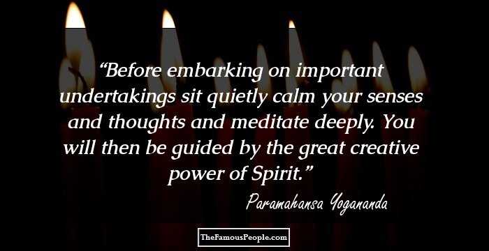 Before embarking on important undertakings sit quietly calm your senses and thoughts and meditate deeply. You will then be guided by the great creative power of Spirit.