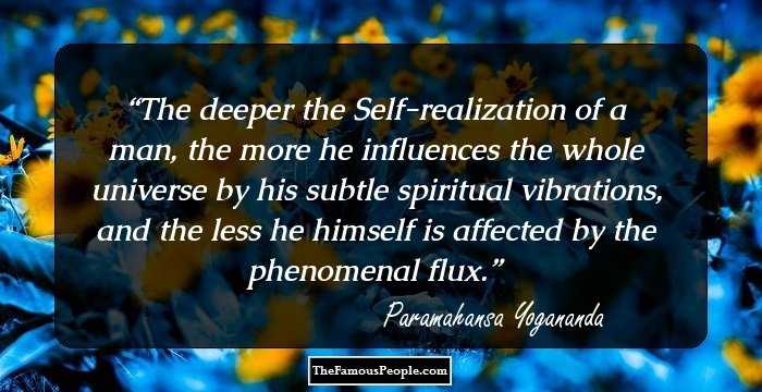 The deeper the Self-realization of a man, the more he influences the whole universe by his subtle spiritual vibrations, and the less he himself is affected by the phenomenal flux.