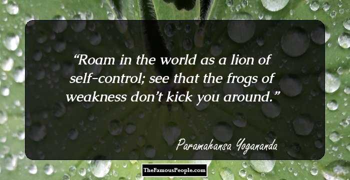 Roam in the world as a lion of self-control; see that the frogs of weakness don’t kick you around.