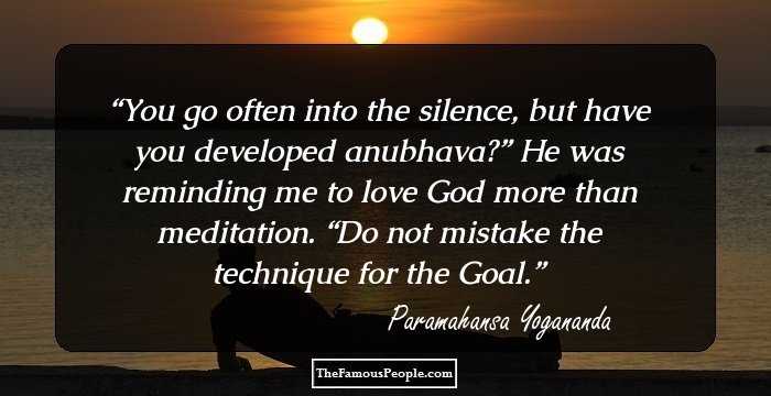 You go often into the silence, but have you developed anubhava?” He was reminding me to love God more than meditation. “Do not mistake the technique for the Goal.