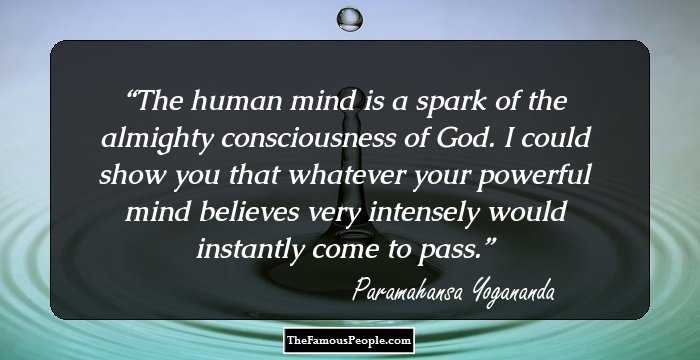 The human mind is a spark of the almighty consciousness of God. I could show you that whatever your powerful mind believes very intensely would instantly come to pass.