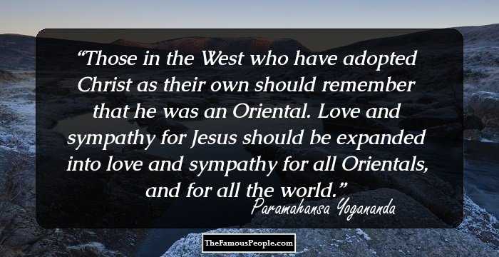 Those in the West who have adopted Christ as their own should remember that he was an Oriental. Love and sympathy for Jesus should be expanded into love and sympathy for all Orientals, and for all the world.