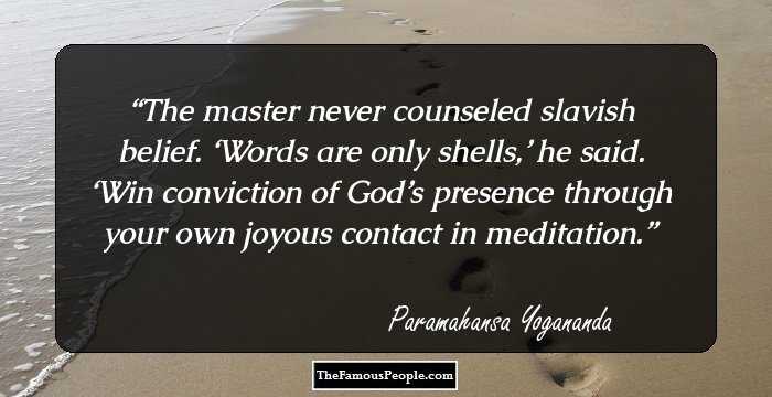 The master never counseled slavish belief. ‘Words are only shells,’ he said. ‘Win conviction of God’s presence through your own joyous contact in meditation.