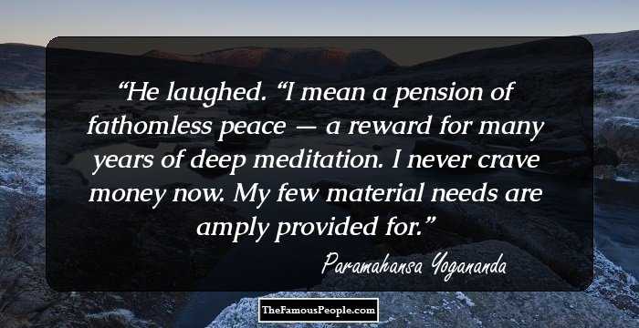 He laughed. “I mean a pension of fathomless peace — a reward for many years of deep meditation. I never crave money now. My few material needs are amply provided for.