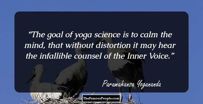 The goal of yoga science is to calm the mind, that without distortion it may hear the infallible counsel of the Inner Voice.
