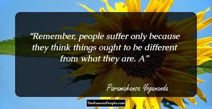 Remember, people suffer only because they think things ought to be different from what they are. A