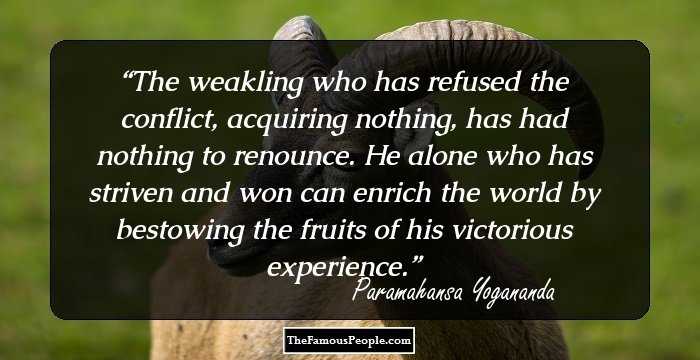 The weakling who has refused the conflict, acquiring nothing, has had nothing to renounce. He alone who has striven and won can enrich the world by bestowing the fruits of his victorious experience.