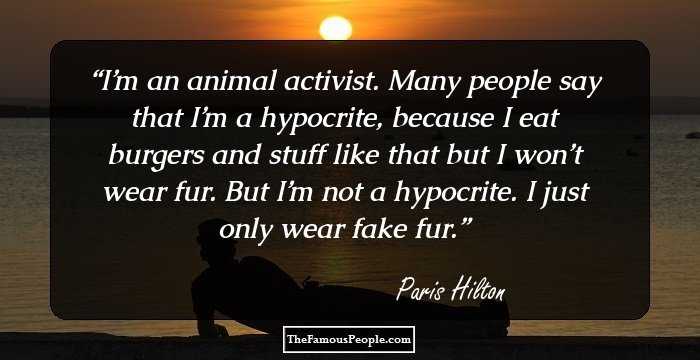 I’m an animal activist. Many people say that I’m a hypocrite, because I eat burgers and stuff like that but I won’t wear fur. But I’m not a hypocrite. I just only wear fake fur.