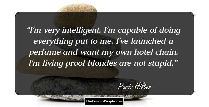 I'm very intelligent. I'm capable of doing everything put to me. I've launched a perfume and want my own hotel chain. I'm living proof blondes are not stupid.
