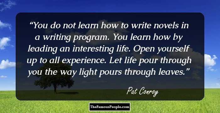 You do not learn how to write novels in a writing program. You learn how by leading an interesting life. Open yourself up to all experience. Let life pour through you the way light pours through leaves.