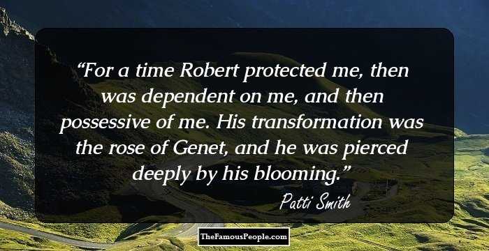 For a time Robert protected me, then was dependent on me, and then possessive of me. His transformation was the rose of Genet, and he was pierced deeply by his blooming.